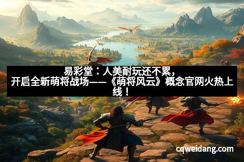 易彩堂：人美耐玩还不累，开启全新萌将战场——《萌将风云》概念官网火热上线！